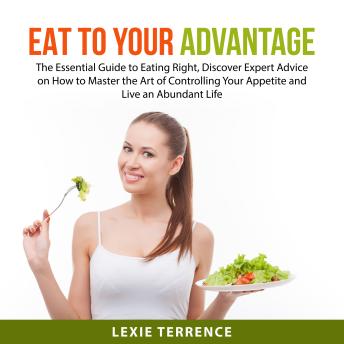 Eat to Your Advantage: The Essential Guide to Eating Right, Discover Expert Advice on How to Master the Art of Controlling Your Appetite and Live an Abundant Life