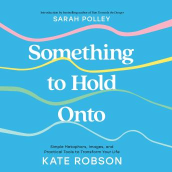 Something to Hold Onto: Simple Metaphors, Images, and Practical Tools to Transform Your Life