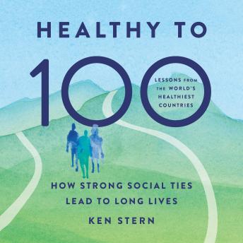 Healthy to 100: How Strong Social Ties Lead to Long Lives - Ken Stern Healthy to 100: How Strong Social Ties Lead to Long Lives - Ken Stern