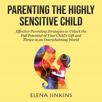 Parenting The Highly Sensitive Child: Effective Parenting Strategies to Unlock the Full Potential of Your Child’s Gift and Thrive in an Overwhelming World