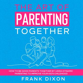 The Art of Parenting Together: How to Be Good Parents Together by Using Dynamic Parenting to Improve Your Kid’s Childhood