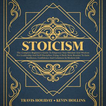Stoicism: The Complete Beginner’s Guide To Empower Your Mindset And Wisdom For Leadership And Self-Discipline, Using A Daily Stoic Routine To Gain Resilience, Confidence And Calmness In Modern Life