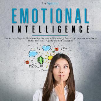 Emotional Intelligence: How to Have Happier Relationships, Success at Work and a Better Life. Improve your Social Skills, Emotional Agility and Self Discipline