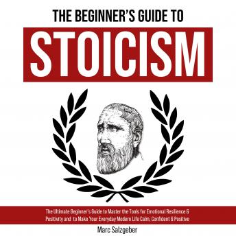 The Beginner's Guide to Stoicism: The Ultimate Beginner’s Guide to Master the Tools for Emotional Resilience & Positivity and  to Make Your Everyday Modern Life Calm, Confident & Positive