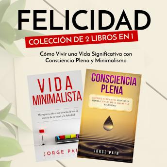 Felicidad. Colección de 2 libros en 1: : Cómo Vivir una Vida Significativa con Consciencia Plena y Minimalismo, Jorge Pain
