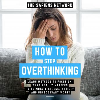 How To Stop Overthinking - Learn Methods To Focus On What Really Matters To Eliminate Stress, Anxiety, And Unnecessary Worry