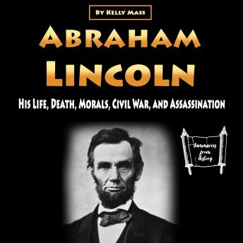 Download Abraham Lincoln: His Life, Death, Morals, Civil War, and Assassination by Kelly Mass