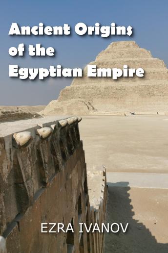 Ancient Origins of the Egyptian Empire: How the Greatest Monuments on Earth were Built under Mysterious Circumstances
