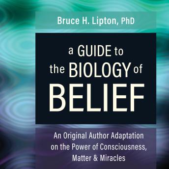 A Guide to the Biology of Belief: An Original Author Adaptation on the Power of Consciousness, Matter & Miracles