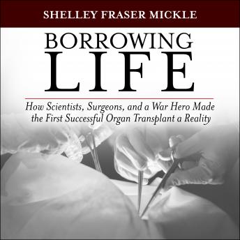Borrowing Life: How Scientists, Surgeons, and a War Hero Made the First Successful Organ Transplant a Reality