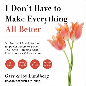 I Don't Have to Make Everything All Better: Six Practical Principles that Empower Others to Solve Their Own Problems While Enriching Your Relationships
