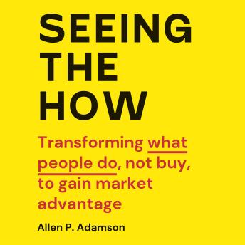 Seeing The How: Transforming What People Do, Not Buy, To Gain Market Advantage