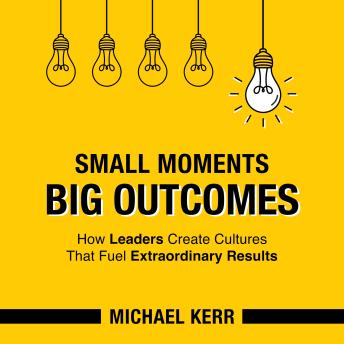 Small Moments, Big Outcomes: How Leaders Create Cultures That Fuel Extraordinary Results
