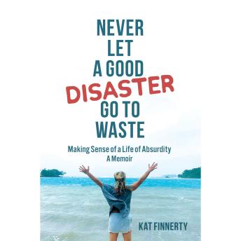 Never Let A Good Disaster Go To Waste: Making Sense of a LIfe of Absurdity~A Memoir