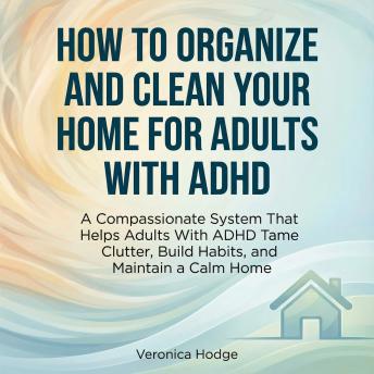 How to Organize and Clean Your Home For Adults with ADHD: A Compassionate System That Helps Adults With ADHD Tame Clutter, Build Habits, and Maintain a Calm Home
