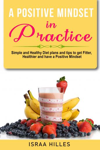 A Positive Mindset in Practice : Simple and Healthy Diet plans and tips to get Fitter, Healthier, and have a Positive Mindset.