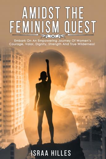 Amidst the Feminism Quest: Embark on An Empowering Journey of Women’s Courage, Valor, Dignity, Strength and True Wilderness!