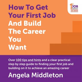 How To Get Your First Job And Build The Career You Want: Over 100 tips and hints and a clear practical step by step guide to finding your first job and building on it to achieve an amazing career