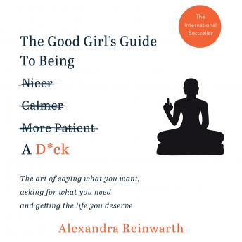 The Good Girl's Guide To Being A D*ck: The art of saying what you want, asking for what you need and getting the life you deserve