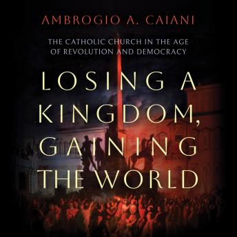 Losing a Kingdom, Gaining the World: The Catholic Church in the Age of Revolution and Democracy