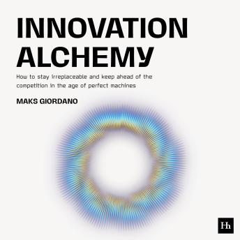 Innovation Alchemy: How to Stay Irreplaceable and Keep Ahead of the Competition in the Age of Perfect Machines