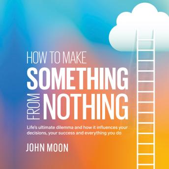 How to Make Something From Nothing: Life's ultimate dilemma and how it influences your decisions, your success and everything you do
