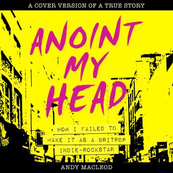 Anoint My Head: How I Failed to Make it as Britpop Indie Rockstar