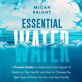 Essential Water - Essence of Life and Health: A Proven Guide to Understand the Impact of Water on Your Health and How to Choose the Best Type of Drinking Water