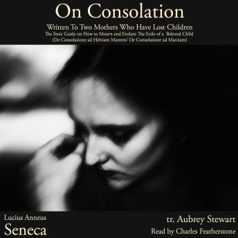 On Consolation: Written To Two Mothers Who Have Lost Children: The Stoic Guide on How to Mourn and Endure The Exile of a  Beloved Child (De Consolatione ad Helviam Matrem/ De Consolatione ad Marciam)