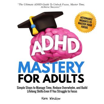 ADHD Mastery  for Adults: Simple Steps to Manage Time, Reduce Overwhelm,  and Build Lifelong Skills—Even if You Struggle to Focus