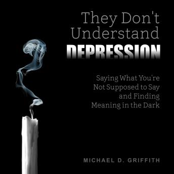 They Don't Understand Depression: Saying What You're Not Supposed to Say and Finding Meaning in the Dark