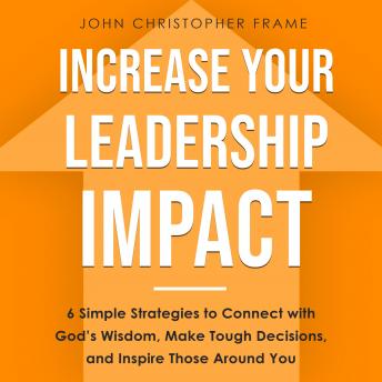 Increase Your Leadership Impact: 6 Simple Strategies to Connect with God’s Wisdom, Make Tough Decisions, and Inspire Those Around You, John Christopher Frame