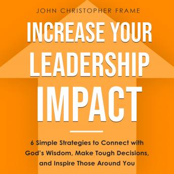 Increase Your Leadership Impact: 6 Simple Strategies to Connect with God’s Wisdom, Make Tough Decisions, and Inspire Those Around You