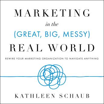 Marketing in the (Great, Big, Messy) Real World: Rewire Your Marketing Organization to Navigate Anything