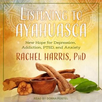 Listening to Ayahuasca: New Hope for Depression, Addiction, PTSD, and Anxiety, Rachel Harris, Ph.D.