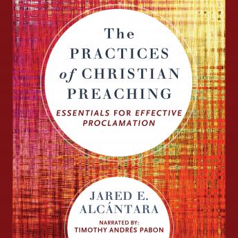 Practices of Christian Preaching: Essentials for Effective Proclamation, Jared E. Alcantara