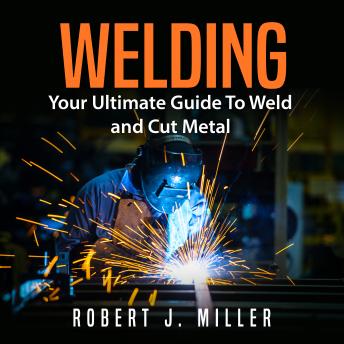 Welding: Your Ultimate Guide To Weld and Cut Metal