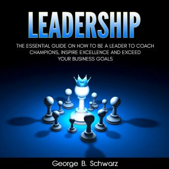 Leadership: The Essential Guide on How To Be A Leader to Coach Champions, Inspire Excellence and Exceed Your Business Goals