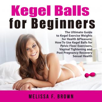 Kegel Balls for Beginners: The Ultimate Guide to Kegel Exercise Weights for Health & Pleasure; How To Use Kegel Balls for Pelvic Floor Exercisers, Vaginal Tightening and Post Pregnancy Recovery Sexual