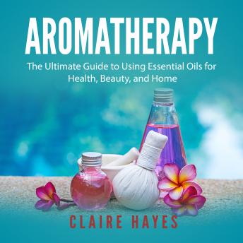 Aromatherapy: The Ultimate Guide to Using Essential Oils for Health, Beauty, and Home