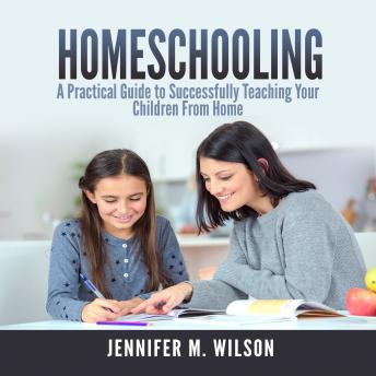 Homeschooling: A Practical Guide to Successfully Teaching Your Children From Home