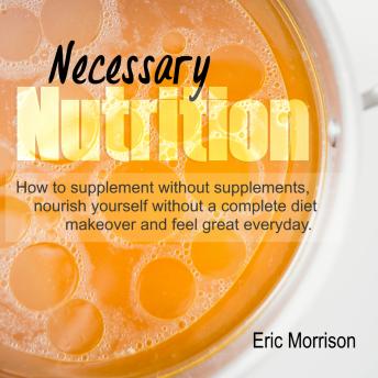 Necessary Nutrition: How To Supplement Without Supplements, Nourish Yourself Without A Complete Diet Makeover And Feel Great Everyday