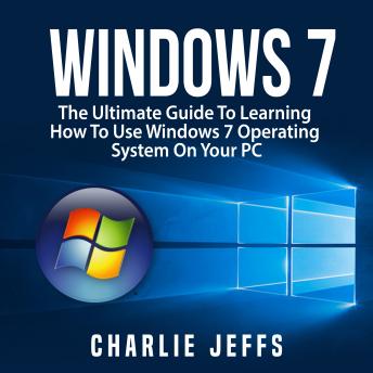 Windows 7: The Ultimate Guide To Learning How To Use Windows 7 Operating System On Your PC