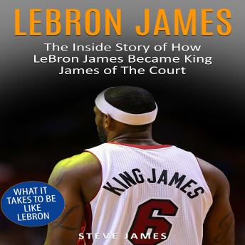 Lebron James: The Inside Story of How LeBron James Became King James of The Court