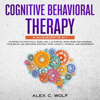 Cognitive Behavioral Therapy: 2 manuscripts in 1 - An Effective Practical Guide and A 21 Step by Step Guide for Rewiring Your Brain and Regaining Control Over Anxiety, Phobias, and Depression