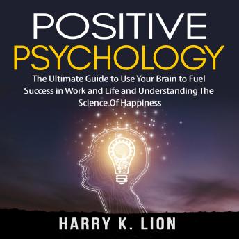 Positive Psychology: The Ultimate Guide to Use Your Brain to Fuel Success in Work and Life and Understanding The Science Of Happiness, Audio book by Harry K. Lion