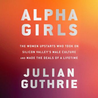 Alpha Girls: The Women Upstarts Who Took On Silicon Valley's Male Culture and Made the Deals  of a Lifetime, Audio book by Julian Guthrie