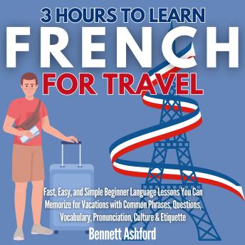 Download 3 Hours to Learn French for Travel: Fast, Easy, and Simple Beginner Language Lessons You Can Memorize for Vacations with Common Phrases, Questions, Vocabulary, Pronunciation, Culture & Etiquette by Bennett Ashford