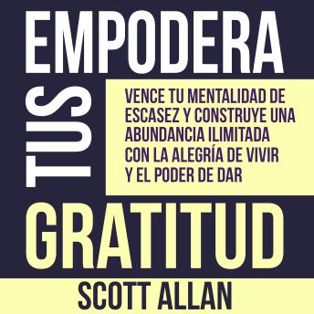 Empodera Tus Gratitud: Vence tu mentalidad de escasez y construye una abundancia ilimitada con la alegría de vivir y el poder de Dar