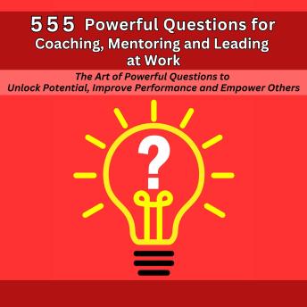 555 Powerful Questions in Coaching, Mentoring and Leading at Work: The Art of Asking Powerful Questions to Unlock Potential, Improve Performance and Empower Others